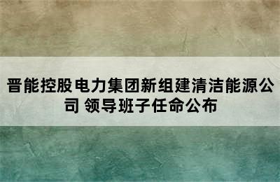 晋能控股电力集团新组建清洁能源公司 领导班子任命公布